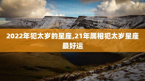 2022年犯太岁的星座,21年属相犯太岁星座最好运