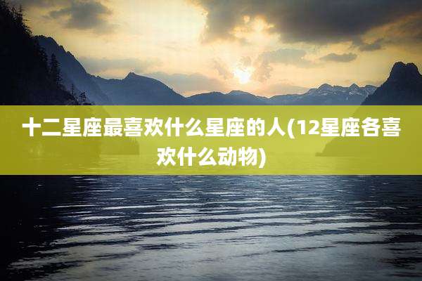 十二星座最喜欢什么星座的人(12星座各喜欢什么动物)