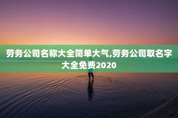 劳务公司名称大全简单大气,劳务公司取名字大全免费2020
