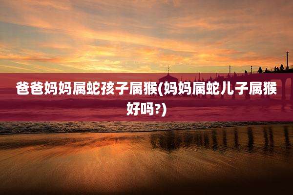 爸爸妈妈属蛇孩子属猴(妈妈属蛇儿子属猴好吗?)