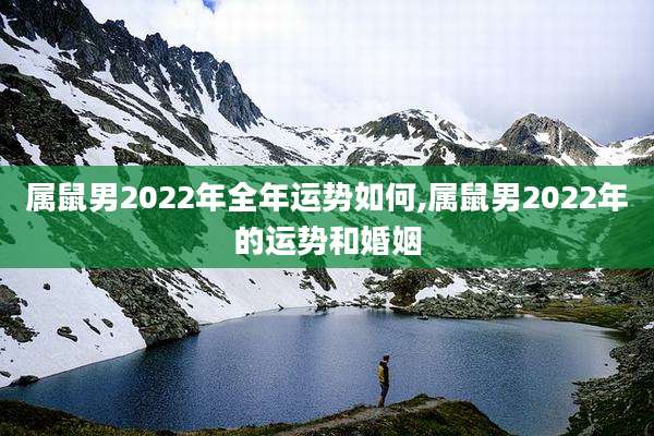 属鼠男2022年全年运势如何,属鼠男2022年的运势和婚姻