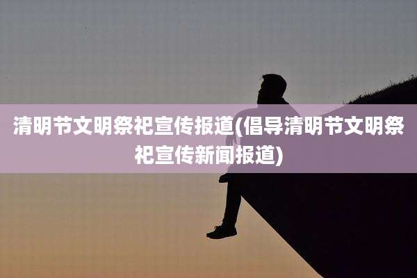 清明节文明祭祀宣传报道(倡导清明节文明祭祀宣传新闻报道)