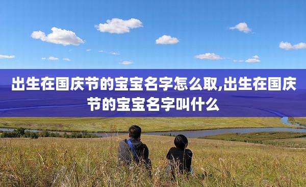 出生在国庆节的宝宝名字怎么取,出生在国庆节的宝宝名字叫什么