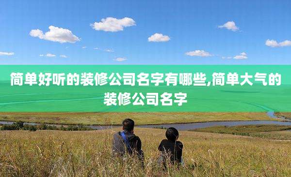 简单好听的装修公司名字有哪些,简单大气的装修公司名字