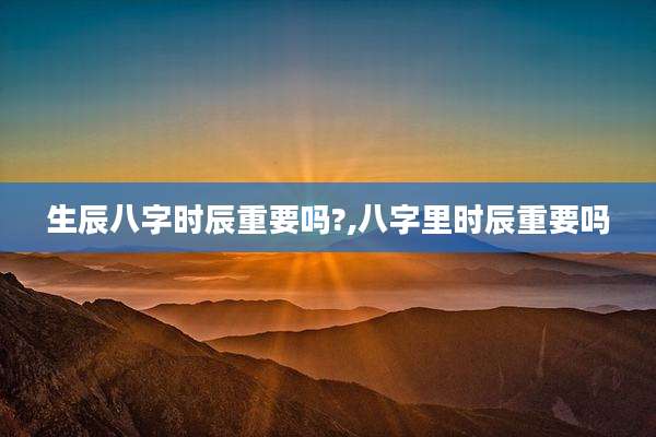 生辰八字时辰重要吗?,八字里时辰重要吗