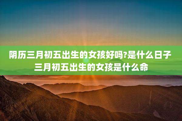 阴历三月初五出生的女孩好吗?是什么日子 三月初五出生的女孩是什么命