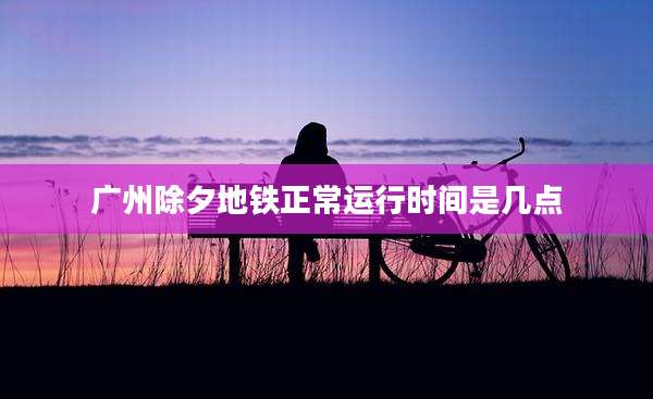 广州除夕地铁正常运行时间是几点