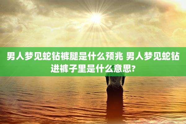 男人梦见蛇钻裤腿是什么预兆 男人梦见蛇钻进裤子里是什么意思?