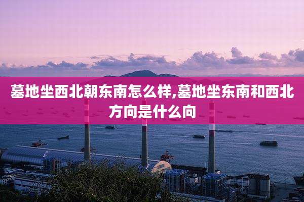 墓地坐西北朝东南怎么样,墓地坐东南和西北方向是什么向