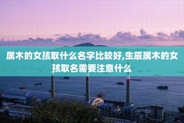 属木的女孩取什么名字比较好,生辰属木的女孩取名需要注意什么