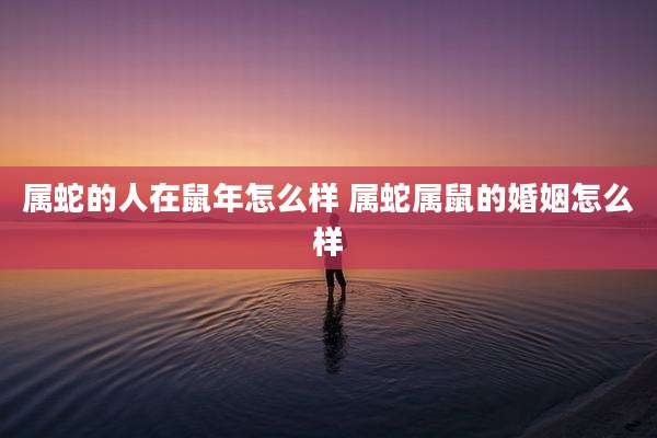属蛇的人在鼠年怎么样 属蛇属鼠的婚姻怎么样