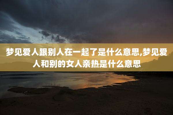 梦见爱人跟别人在一起了是什么意思,梦见爱人和别的女人亲热是什么意思