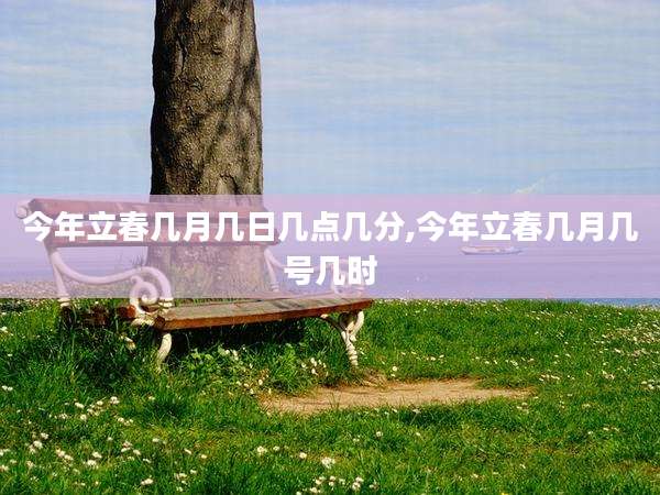 今年立春几月几日几点几分,今年立春几月几号几时