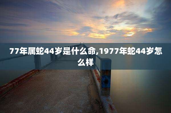 77年属蛇44岁是什么命,1977年蛇44岁怎么样