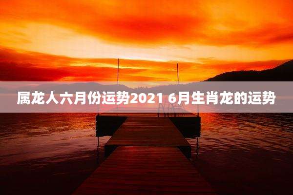 属龙人六月份运势2021 6月生肖龙的运势
