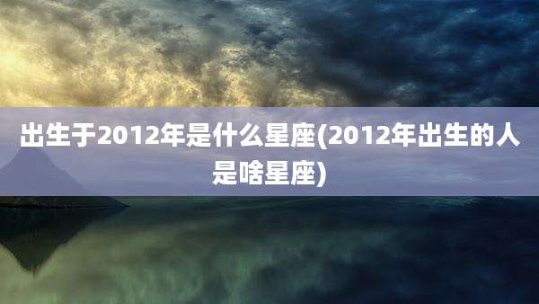 出生于2012年是什么星座(2012年出生的人是啥星座)