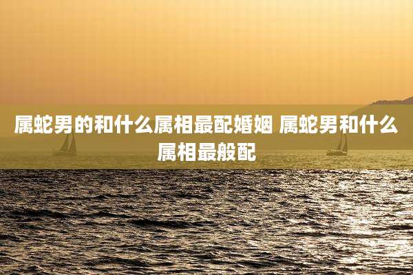 属蛇男的和什么属相最配婚姻 属蛇男和什么属相最般配