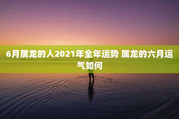 6月属龙的人2021年全年运势 属龙的六月运气如何
