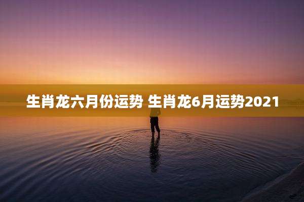 生肖龙六月份运势 生肖龙6月运势2021