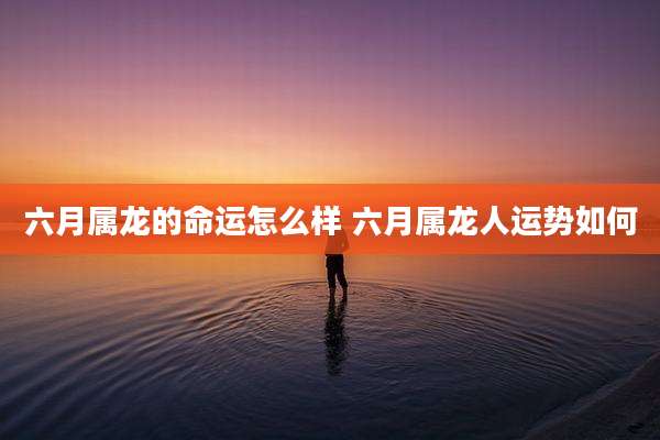 六月属龙的命运怎么样 六月属龙人运势如何