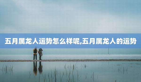 五月属龙人运势怎么样呢,五月属龙人的运势