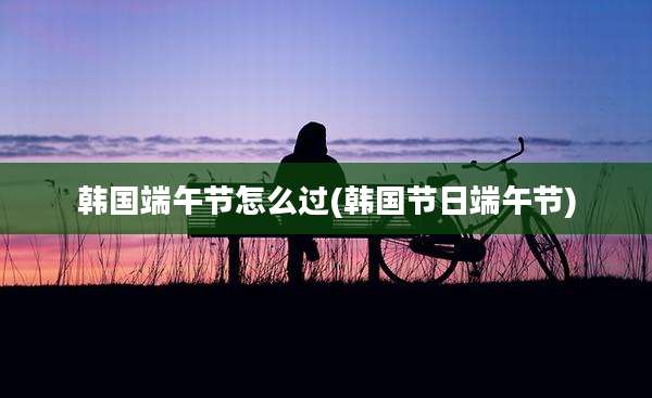 韩国端午节怎么过(韩国节日端午节)