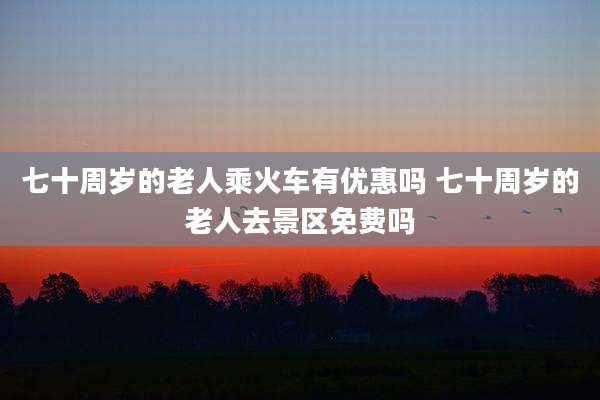 七十周岁的老人乘火车有优惠吗 七十周岁的老人去景区免费吗