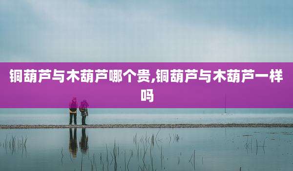铜葫芦与木葫芦哪个贵,铜葫芦与木葫芦一样吗