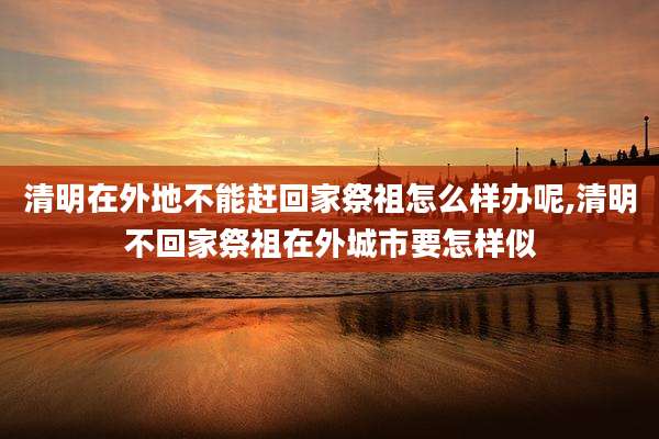 清明在外地不能赶回家祭祖怎么样办呢,清明不回家祭祖在外城市要怎样似