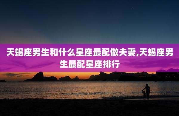 天蝎座男生和什么星座最配做夫妻,天蝎座男生最配星座排行