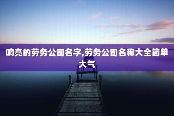 响亮的劳务公司名字,劳务公司名称大全简单大气