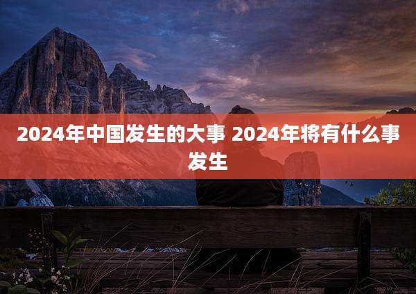 2024年中国发生的大事 2024年将有什么事发生