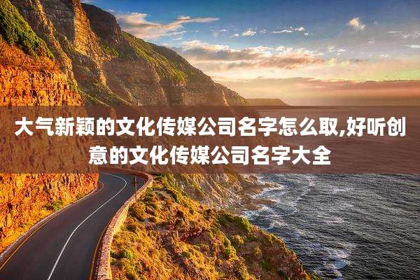 大气新颖的文化传媒公司名字怎么取,好听创意的文化传媒公司名字大全
