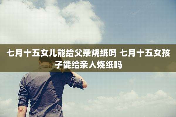 七月十五女儿能给父亲烧纸吗 七月十五女孩子能给亲人烧纸吗