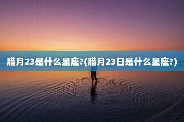 腊月23是什么星座?(腊月23日是什么星座?)