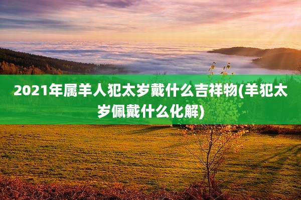 2021年属羊人犯太岁戴什么吉祥物(羊犯太岁佩戴什么化解)
