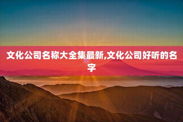 文化公司名称大全集最新,文化公司好听的名字