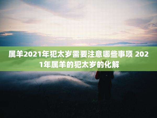 属羊2021年犯太岁需要注意哪些事项 2021年属羊的犯太岁的化解