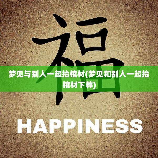 梦见与别人一起抬棺材(梦见和别人一起抬棺材下葬)