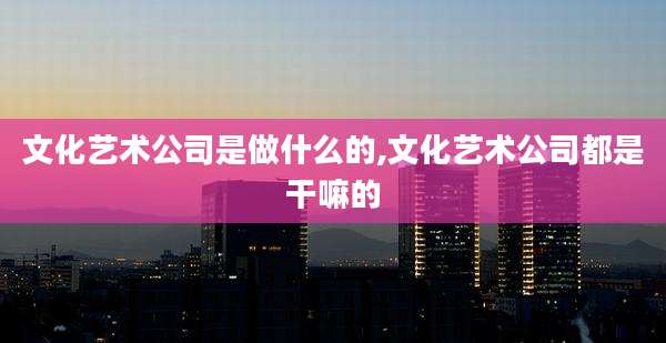 文化艺术公司是做什么的,文化艺术公司都是干嘛的