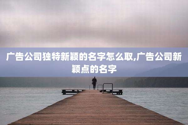 广告公司独特新颖的名字怎么取,广告公司新颖点的名字