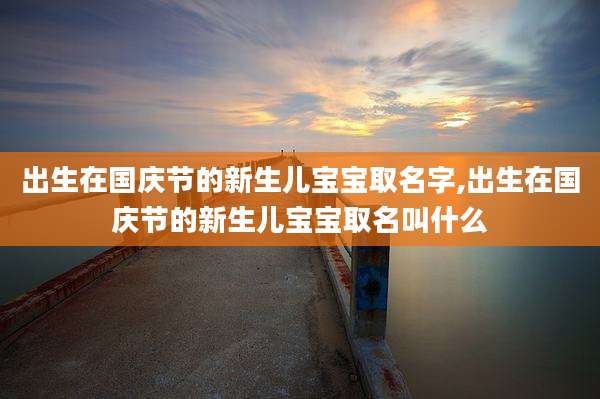 出生在国庆节的新生儿宝宝取名字,出生在国庆节的新生儿宝宝取名叫什么