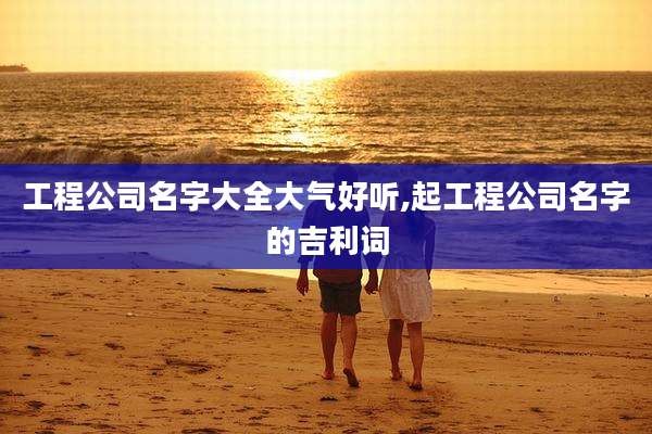 工程公司名字大全大气好听,起工程公司名字的吉利词