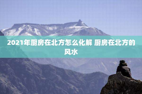 2021年厨房在北方怎么化解 厨房在北方的风水