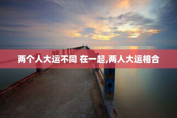 两个人大运不同 在一起,两人大运相合
