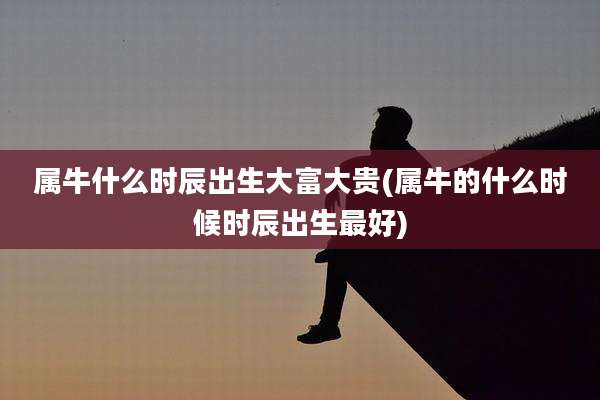 属牛什么时辰出生大富大贵(属牛的什么时候时辰出生最好)