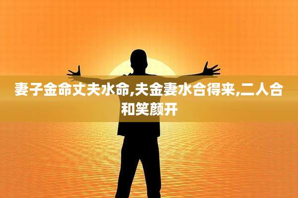 妻子金命丈夫水命,夫金妻水合得来,二人合和笑颜开