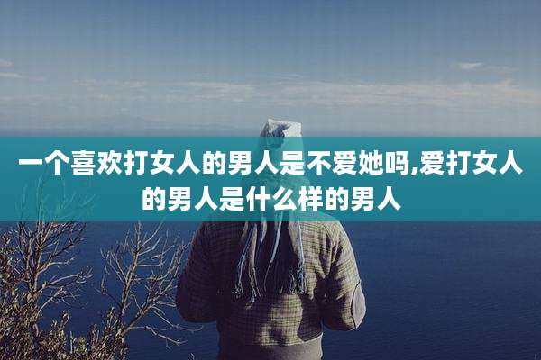 一个喜欢打女人的男人是不爱她吗,爱打女人的男人是什么样的男人