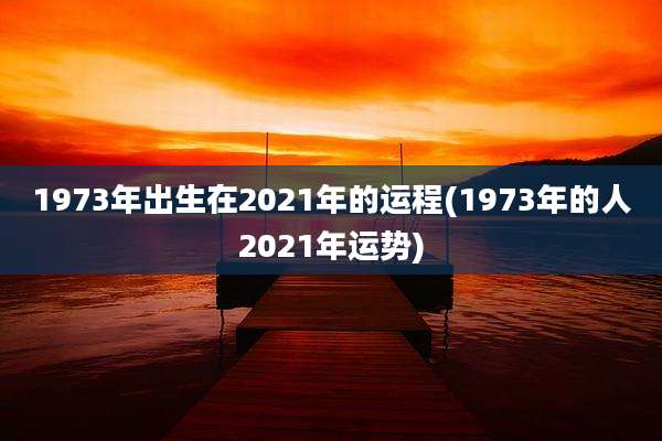1973年出生在2021年的运程(1973年的人2021年运势)