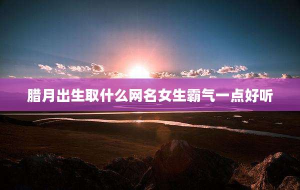腊月出生取什么网名女生霸气一点好听